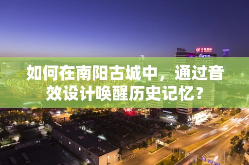 如何在南阳古城中，通过音效设计唤醒历史记忆？
