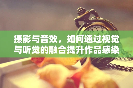 摄影与音效，如何通过视觉与听觉的融合提升作品感染力？