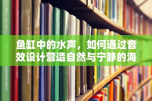 鱼缸中的水声，如何通过音效设计营造自然与宁静的海洋氛围？
