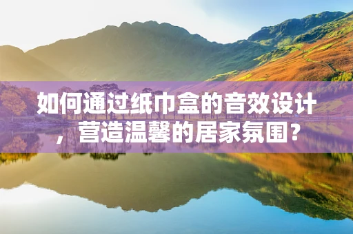 如何通过纸巾盒的音效设计，营造温馨的居家氛围？