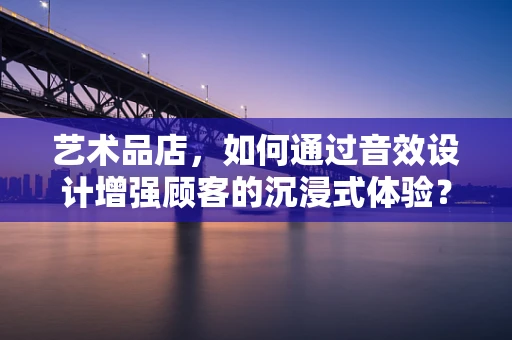 艺术品店，如何通过音效设计增强顾客的沉浸式体验？