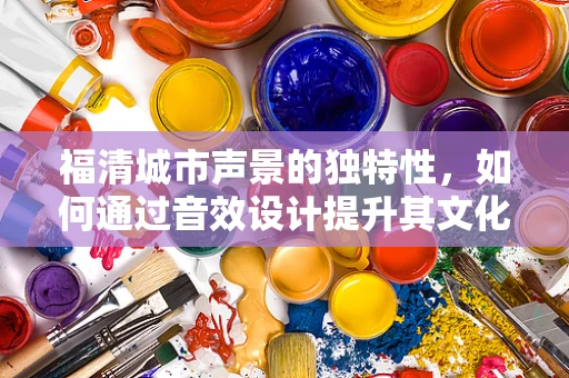 福清城市声景的独特性，如何通过音效设计提升其文化认同感？