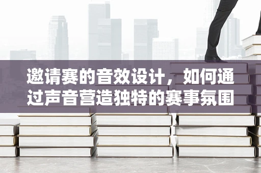 邀请赛的音效设计，如何通过声音营造独特的赛事氛围？