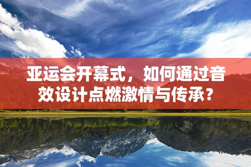 亚运会开幕式，如何通过音效设计点燃激情与传承？