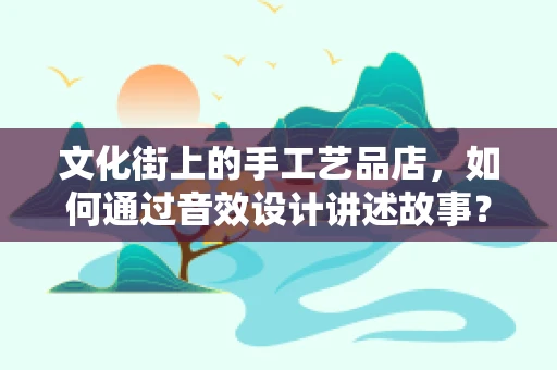 文化街上的手工艺品店，如何通过音效设计讲述故事？