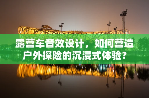 露营车音效设计，如何营造户外探险的沉浸式体验？