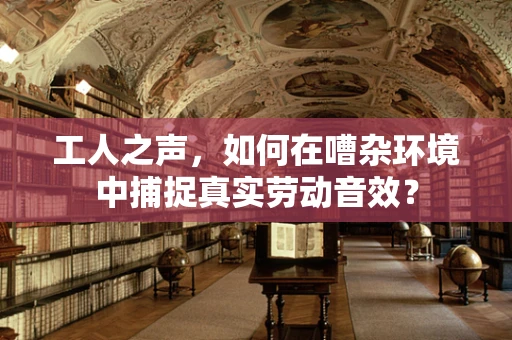 工人之声，如何在嘈杂环境中捕捉真实劳动音效？