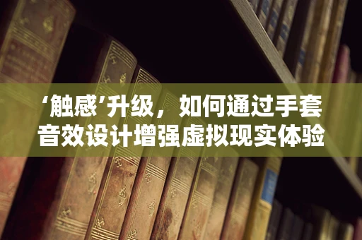 ‘触感’升级，如何通过手套音效设计增强虚拟现实体验？
