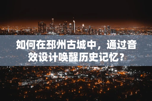 如何在邳州古城中，通过音效设计唤醒历史记忆？