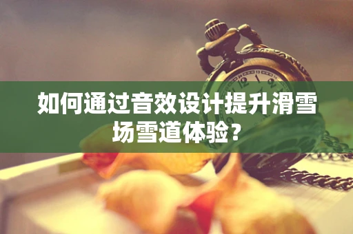如何通过音效设计提升滑雪场雪道体验？