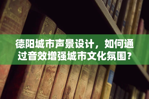 德阳城市声景设计，如何通过音效增强城市文化氛围？