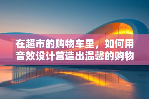 在超市的购物车里，如何用音效设计营造出温馨的购物体验？