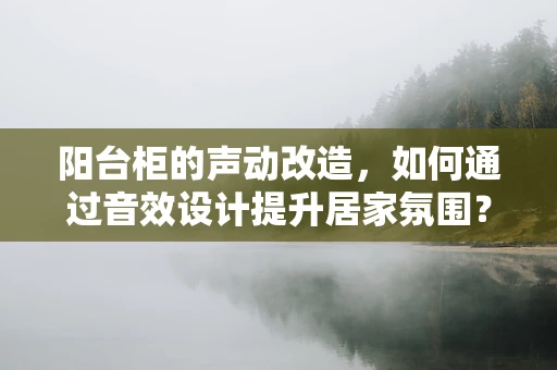 阳台柜的声动改造，如何通过音效设计提升居家氛围？