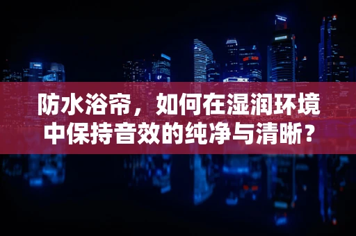 防水浴帘，如何在湿润环境中保持音效的纯净与清晰？