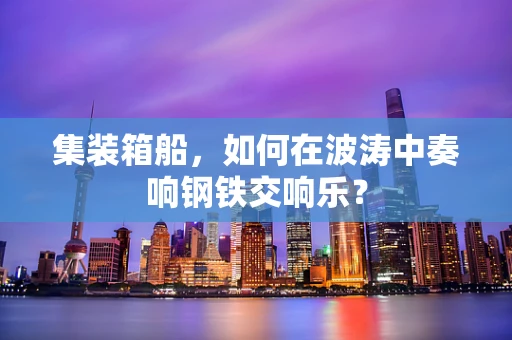 集装箱船，如何在波涛中奏响钢铁交响乐？