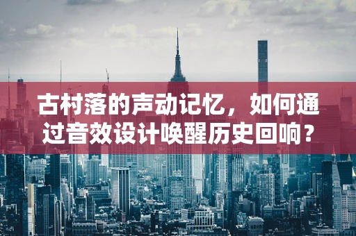 古村落的声动记忆，如何通过音效设计唤醒历史回响？