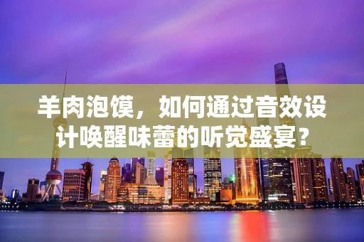 羊肉泡馍，如何通过音效设计唤醒味蕾的听觉盛宴？