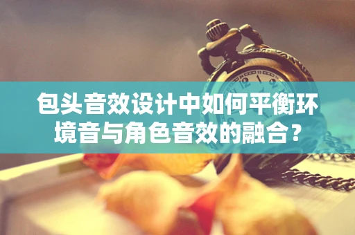 包头音效设计中如何平衡环境音与角色音效的融合？