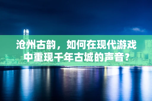 沧州古韵，如何在现代游戏中重现千年古城的声音？