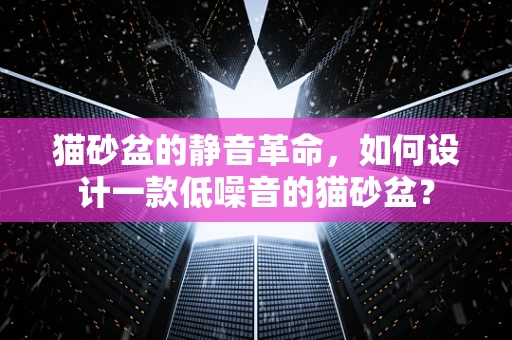 猫砂盆的静音革命，如何设计一款低噪音的猫砂盆？