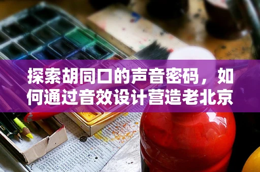 探索胡同口的声音密码，如何通过音效设计营造老北京胡同的独特氛围？
