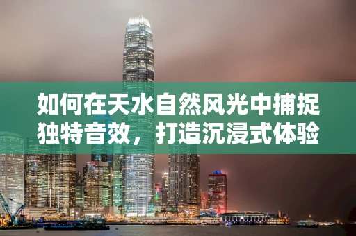 如何在天水自然风光中捕捉独特音效，打造沉浸式体验？