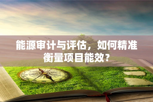 能源审计与评估，如何精准衡量项目能效？