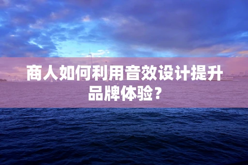 商人如何利用音效设计提升品牌体验？