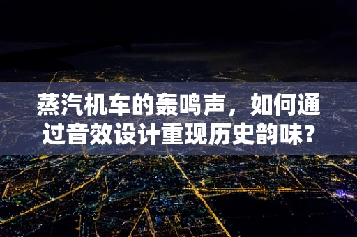 蒸汽机车的轰鸣声，如何通过音效设计重现历史韵味？