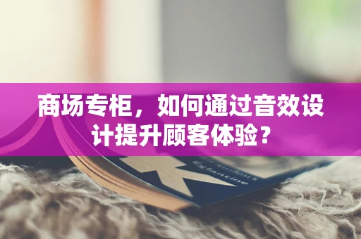 商场专柜，如何通过音效设计提升顾客体验？