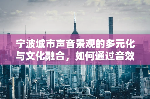 宁波城市声音景观的多元化与文化融合，如何通过音效设计提升城市魅力？