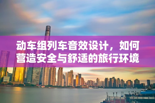动车组列车音效设计，如何营造安全与舒适的旅行环境？