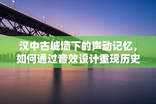 汉中古城墙下的声动记忆，如何通过音效设计重现历史韵味？