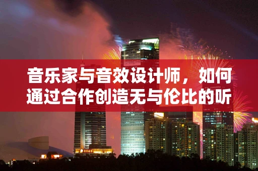 音乐家与音效设计师，如何通过合作创造无与伦比的听觉体验？