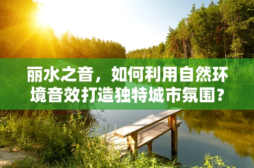 丽水之音，如何利用自然环境音效打造独特城市氛围？