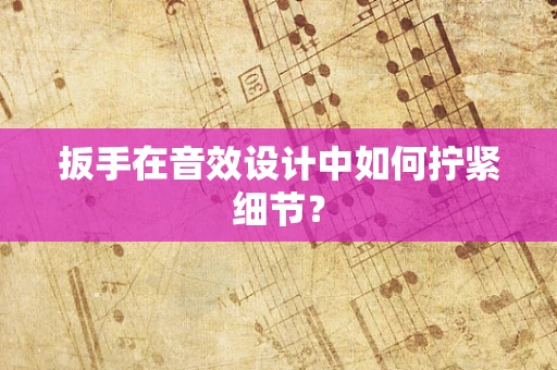 扳手在音效设计中如何拧紧细节？