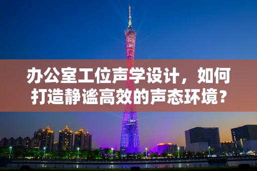 办公室工位声学设计，如何打造静谧高效的声态环境？