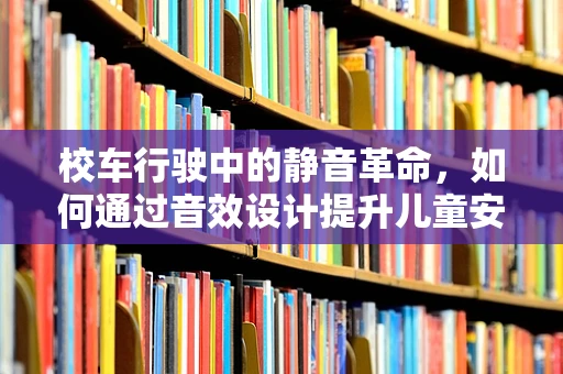 校车行驶中的静音革命，如何通过音效设计提升儿童安全与舒适？