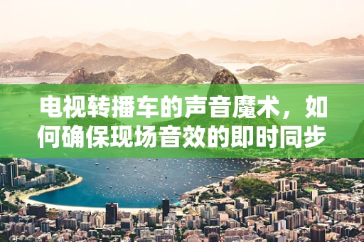 电视转播车的声音魔术，如何确保现场音效的即时同步与高质量？