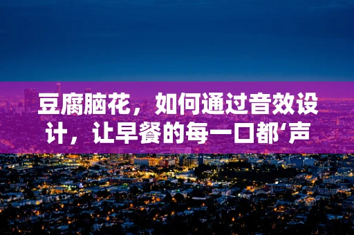 豆腐脑花，如何通过音效设计，让早餐的每一口都‘声’临其境？