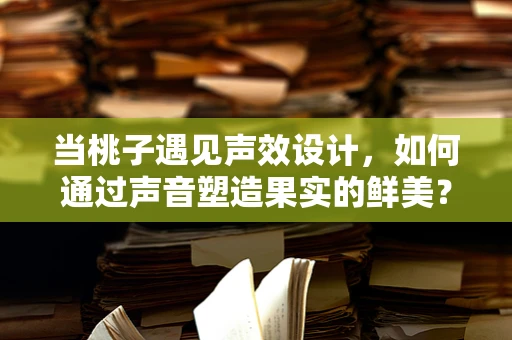 当桃子遇见声效设计，如何通过声音塑造果实的鲜美？