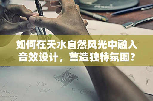 如何在天水自然风光中融入音效设计，营造独特氛围？