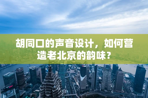 胡同口的声音设计，如何营造老北京的韵味？