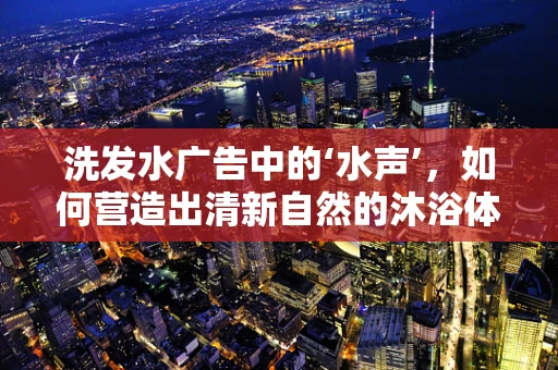 洗发水广告中的‘水声’，如何营造出清新自然的沐浴体验？