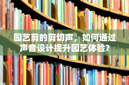 园艺剪的剪切声，如何通过声音设计提升园艺体验？