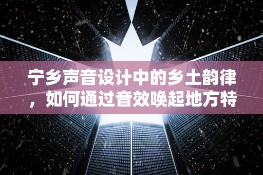 宁乡声音设计中的乡土韵律，如何通过音效唤起地方特色？