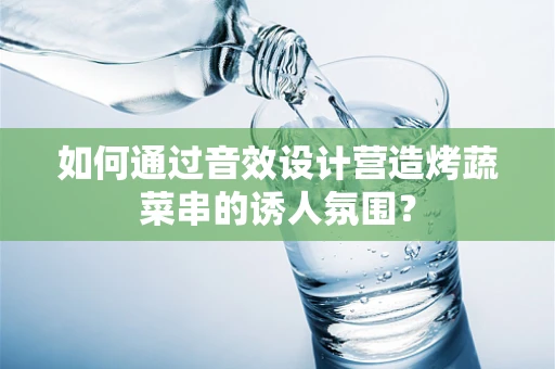 如何通过音效设计营造烤蔬菜串的诱人氛围？