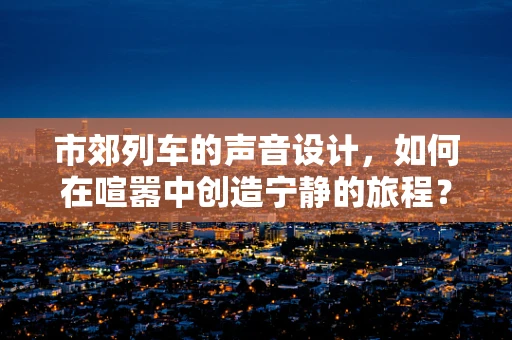 市郊列车的声音设计，如何在喧嚣中创造宁静的旅程？