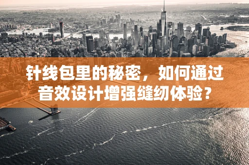 针线包里的秘密，如何通过音效设计增强缝纫体验？
