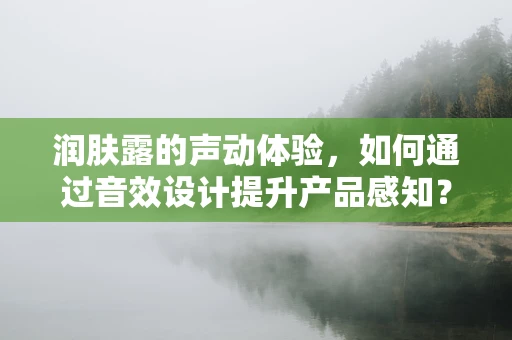 润肤露的声动体验，如何通过音效设计提升产品感知？